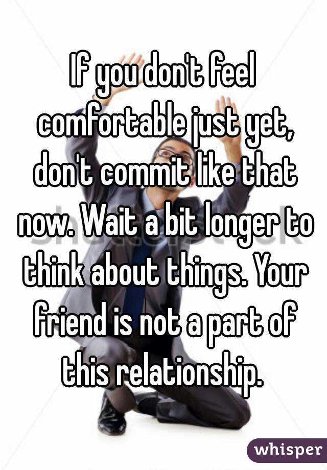 If you don't feel comfortable just yet, don't commit like that now. Wait a bit longer to think about things. Your friend is not a part of this relationship. 