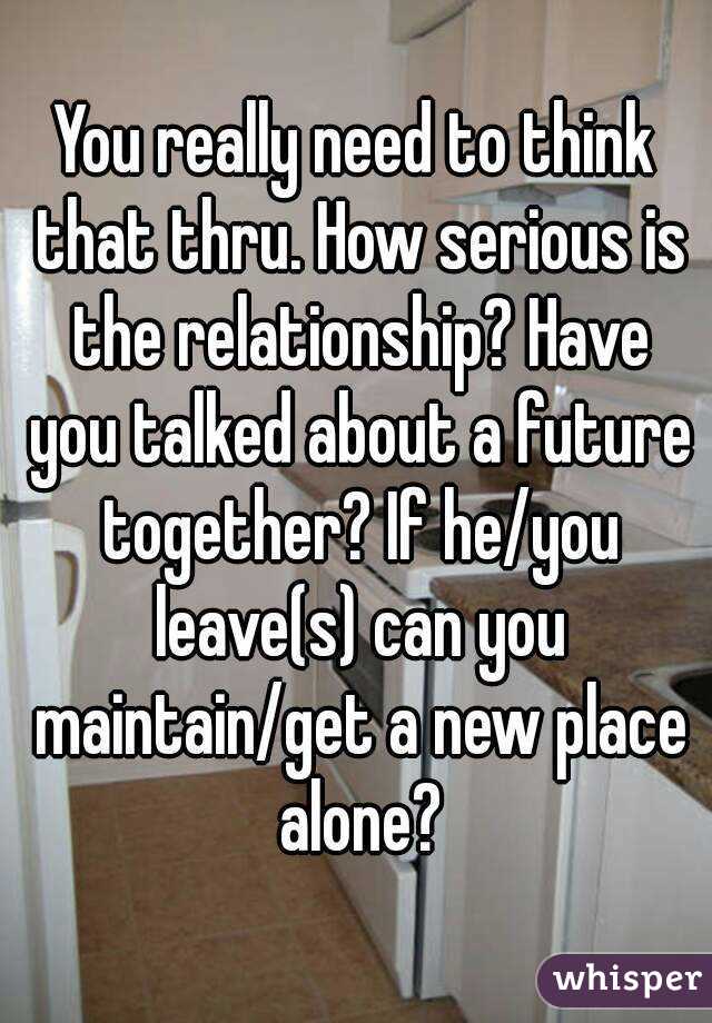 You really need to think that thru. How serious is the relationship? Have you talked about a future together? If he/you leave(s) can you maintain/get a new place alone?