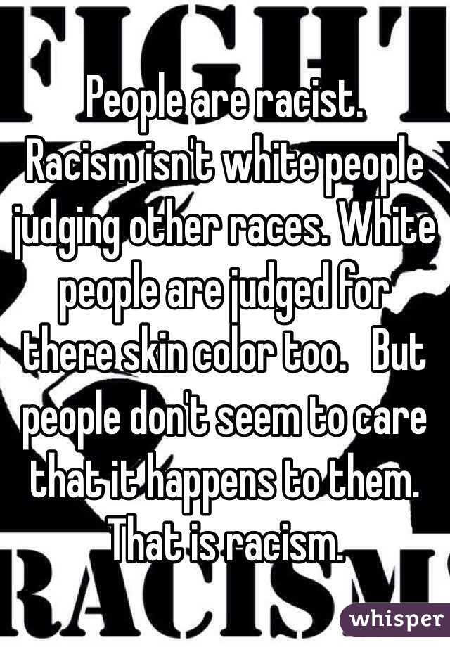 People are racist. Racism isn't white people judging other races. White ...