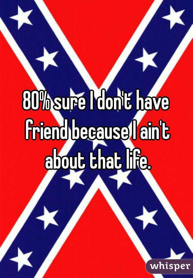 80% sure I don't have friend because I ain't about that life.