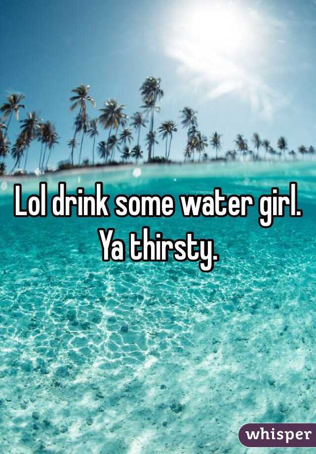 Lol drink some water girl. Ya thirsty. 