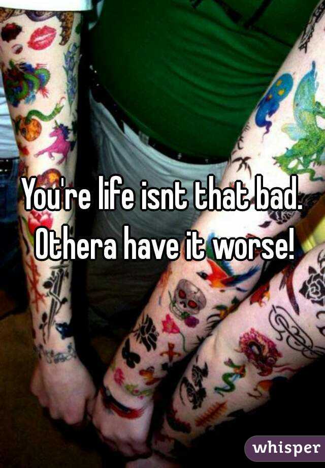 You're life isnt that bad. Othera have it worse!