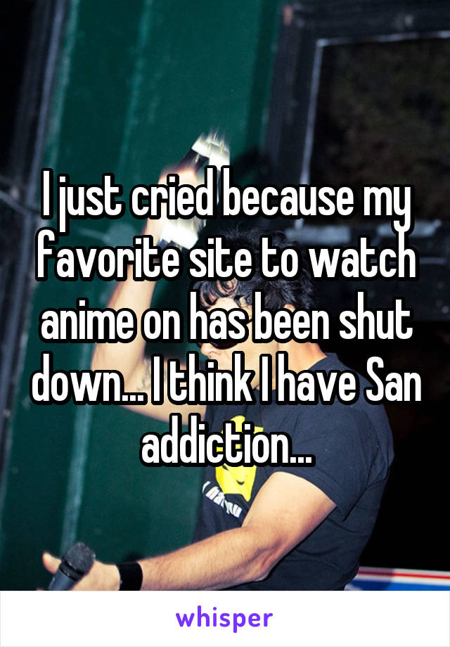 I just cried because my favorite site to watch anime on has been shut down... I think I have San addiction...