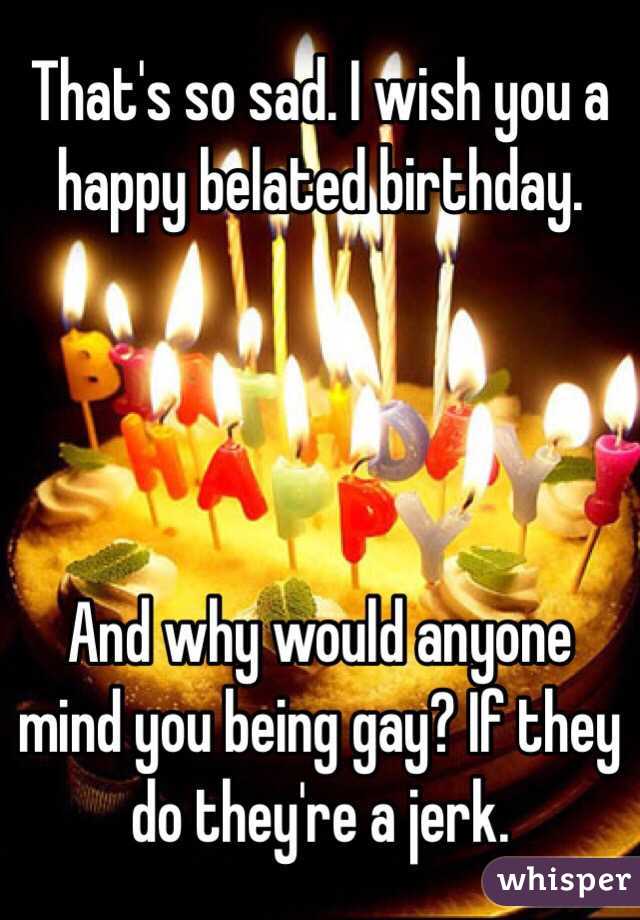 That's so sad. I wish you a happy belated birthday. 




And why would anyone mind you being gay? If they do they're a jerk. 