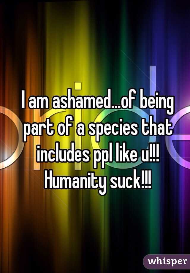 I am ashamed...of being part of a species that includes ppl like u!!! Humanity suck!!!