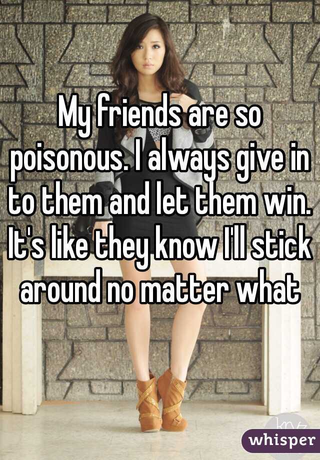My friends are so poisonous. I always give in to them and let them win. It's like they know I'll stick around no matter what