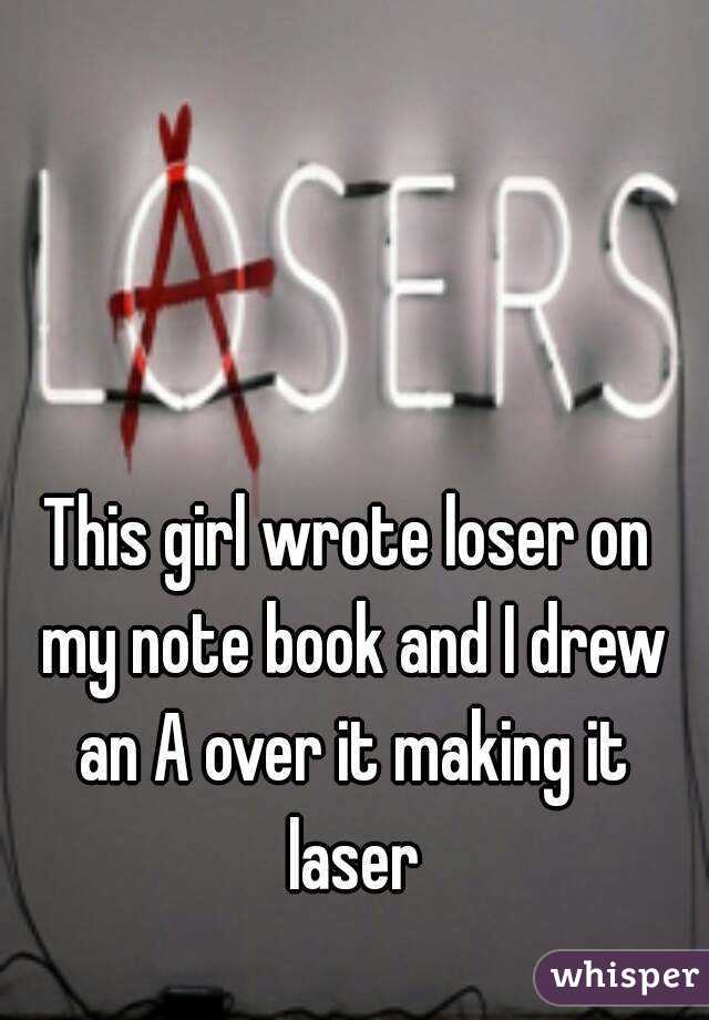 This girl wrote loser on my note book and I drew an A over it making it laser