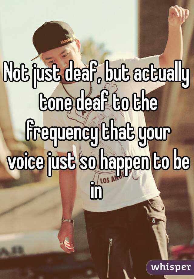 Not just deaf, but actually tone deaf to the frequency that your voice just so happen to be in 