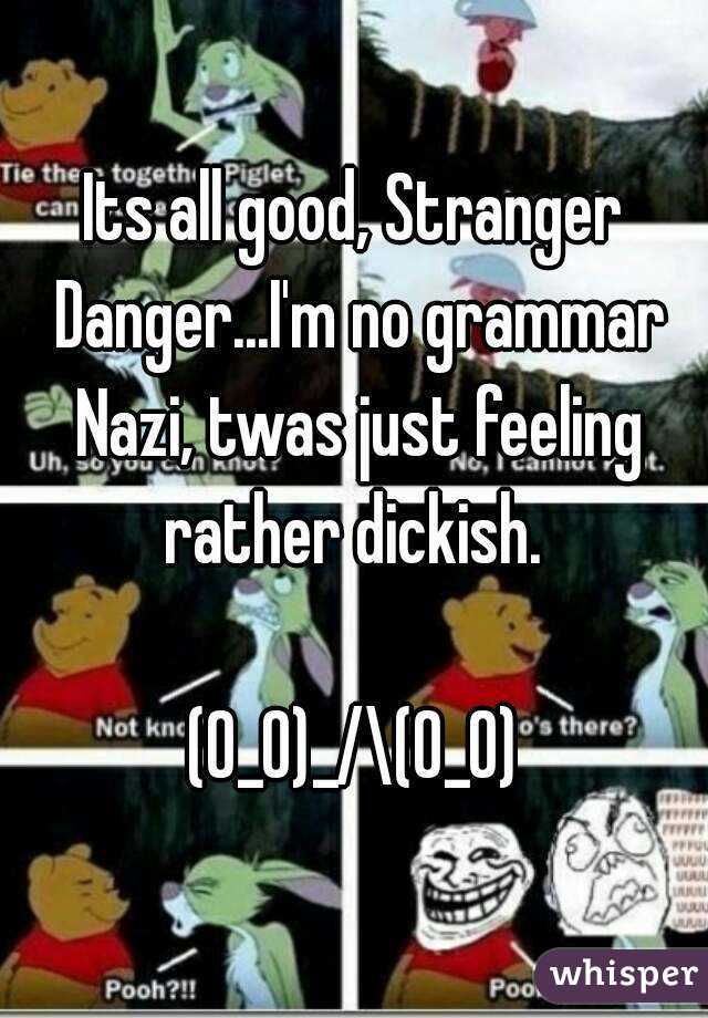 Its all good, Stranger Danger...I'm no grammar Nazi, twas just feeling rather dickish. 

(0_0)_/\(0_0)