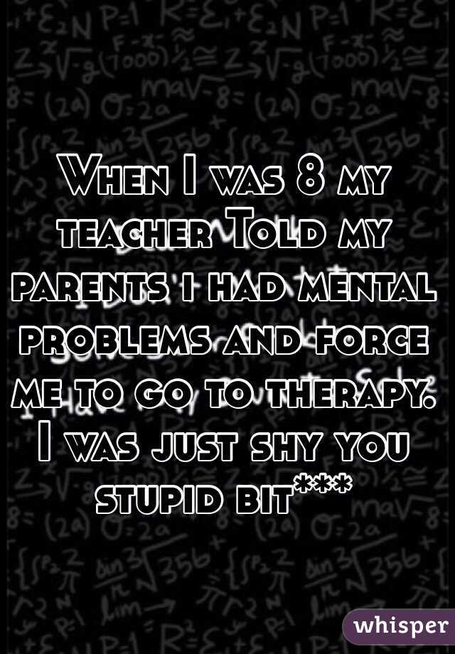 When I was 8 my teacher Told my parents i had mental problems and force me to go to therapy. I was just shy you stupid bit***