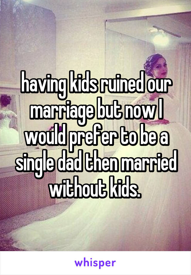 having kids ruined our marriage but now I would prefer to be a single dad then married without kids. 