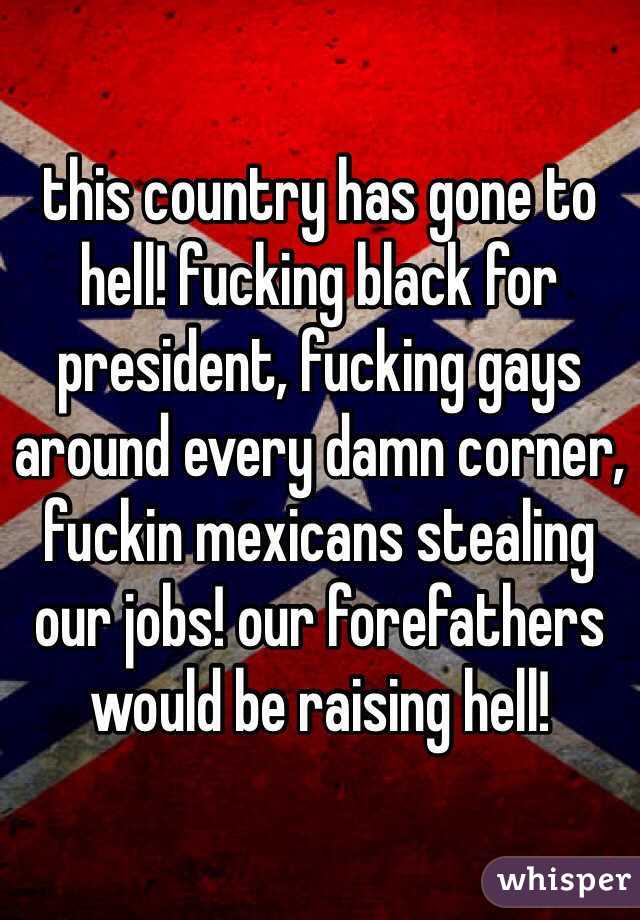 this country has gone to hell! fucking black for president, fucking gays around every damn corner, fuckin mexicans stealing our jobs! our forefathers would be raising hell! 