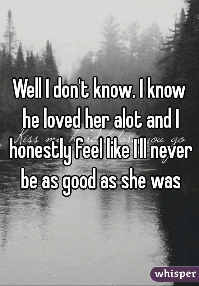 Well I don't know. I know he loved her alot and I honestly feel like I'll never be as good as she was