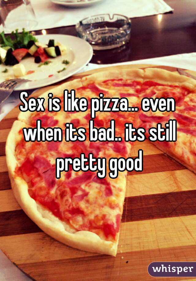 Sex is like pizza... even when its bad.. its still pretty good
