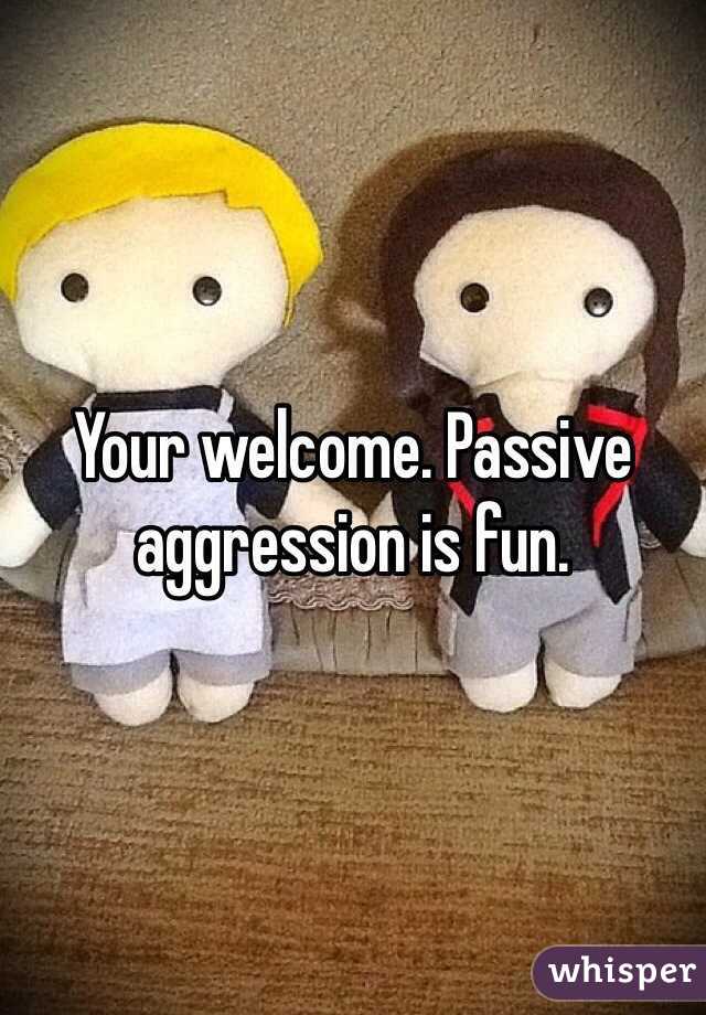 Your welcome. Passive aggression is fun. 