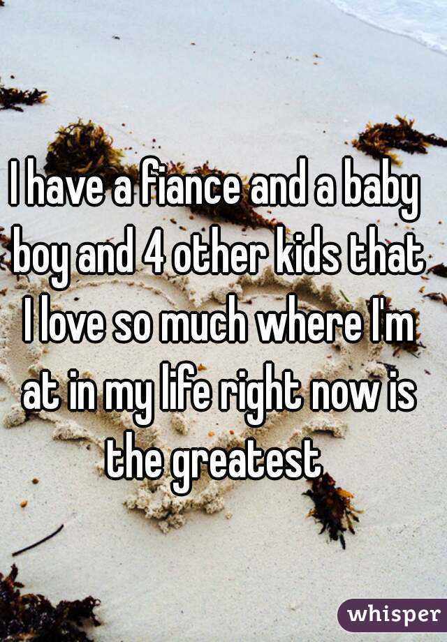 I have a fiance and a baby boy and 4 other kids that I love so much where I'm at in my life right now is the greatest 