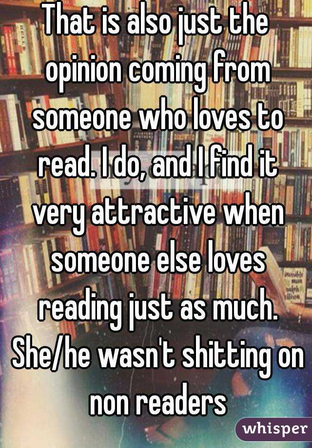 That is also just the opinion coming from someone who loves to read. I do, and I find it very attractive when someone else loves reading just as much. She/he wasn't shitting on non readers