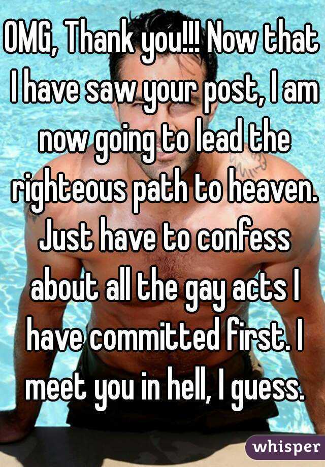 OMG, Thank you!!! Now that I have saw your post, I am now going to lead the righteous path to heaven. Just have to confess about all the gay acts I have committed first. I meet you in hell, I guess.