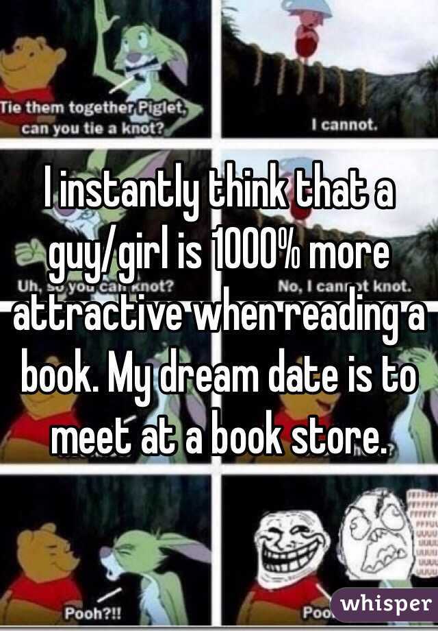 I instantly think that a guy/girl is 1000% more attractive when reading a book. My dream date is to meet at a book store.