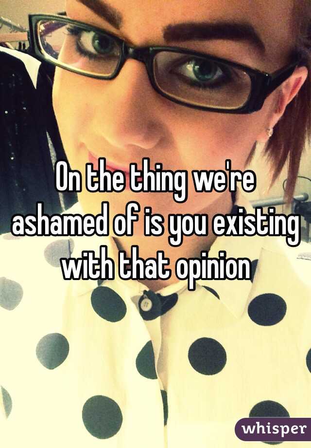On the thing we're ashamed of is you existing with that opinion