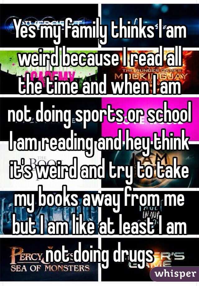 Yes my family thinks I am weird because I read all the time and when I am not doing sports or school I am reading and hey think it's weird and try to take my books away from me but I am like at least I am not doing drugs 