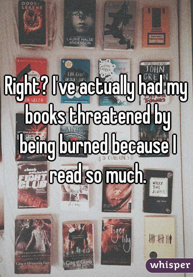 Right? I've actually had my books threatened by being burned because I read so much.