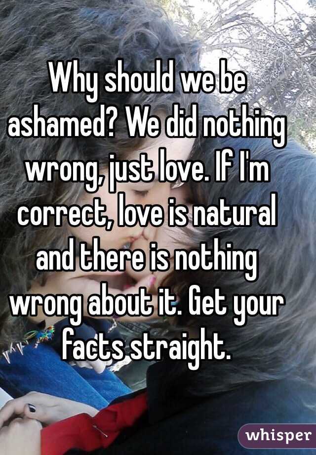Why should we be ashamed? We did nothing wrong, just love. If I'm correct, love is natural and there is nothing wrong about it. Get your facts straight.