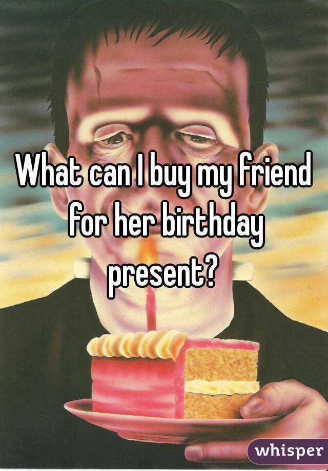What can I buy my friend for her birthday present? 