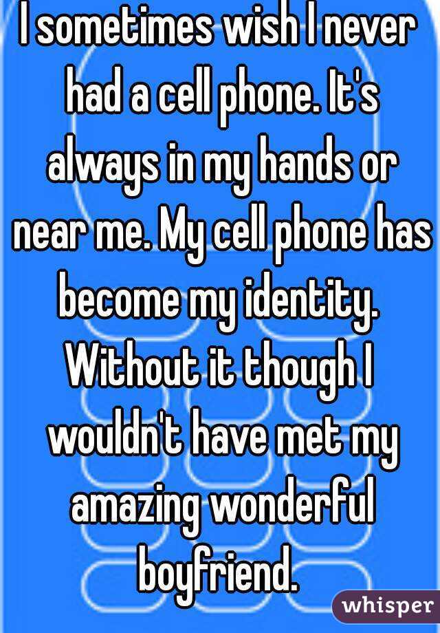 I sometimes wish I never had a cell phone. It's always in my hands or near me. My cell phone has become my identity. 
Without it though I wouldn't have met my amazing wonderful boyfriend. 