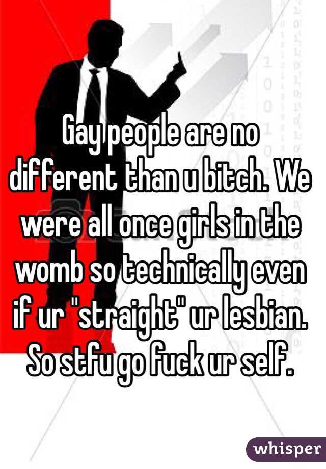 Gay people are no different than u bitch. We were all once girls in the womb so technically even if ur "straight" ur lesbian. So stfu go fuck ur self. 