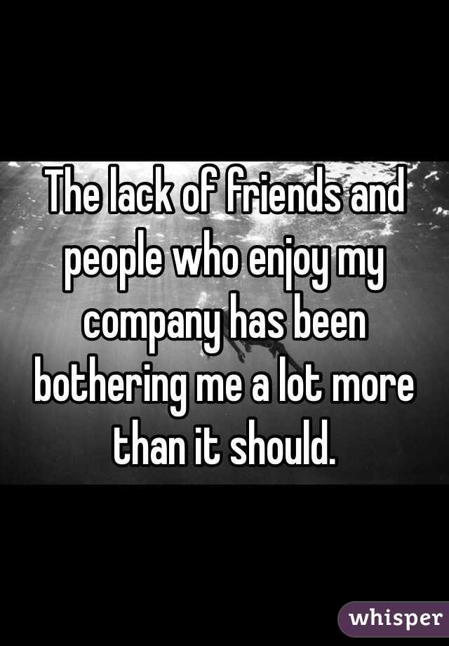 The lack of friends and people who enjoy my company has been bothering me a lot more than it should. 