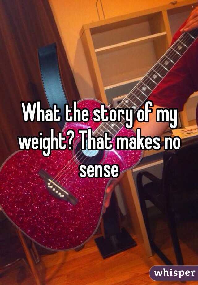 What the story of my weight? That makes no sense 