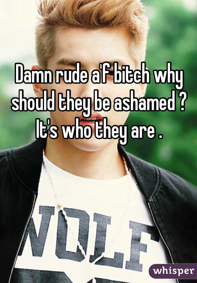 Damn rude a'f bitch why should they be ashamed ? It's who they are . 