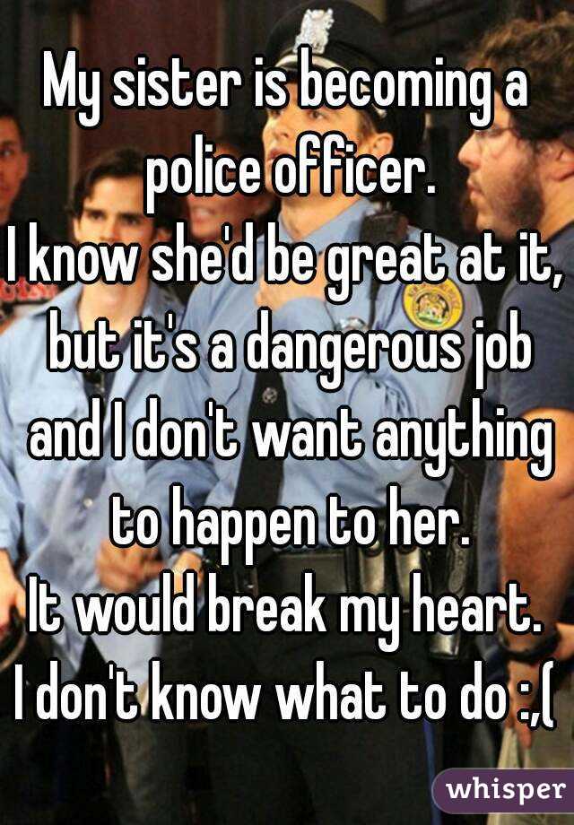 My sister is becoming a police officer.
I know she'd be great at it, but it's a dangerous job and I don't want anything to happen to her.
It would break my heart.
I don't know what to do :,(