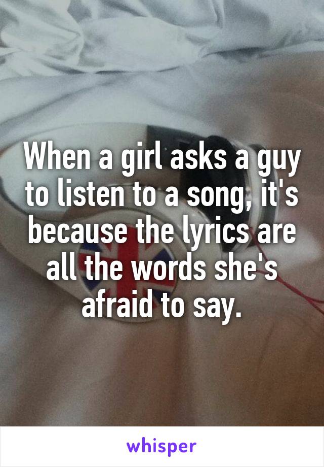 When a girl asks a guy to listen to a song, it's because the lyrics are all the words she's afraid to say.