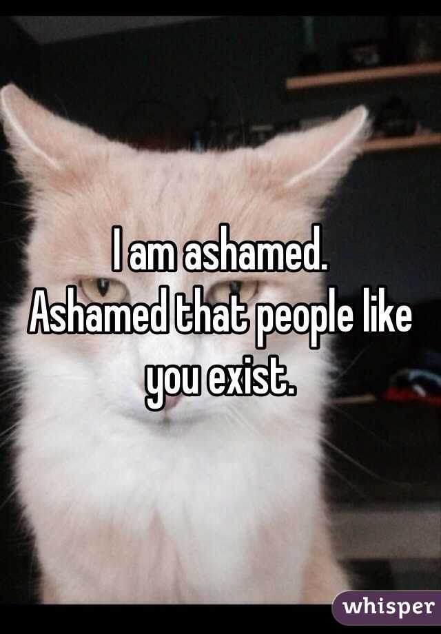 I am ashamed. 
Ashamed that people like you exist. 

