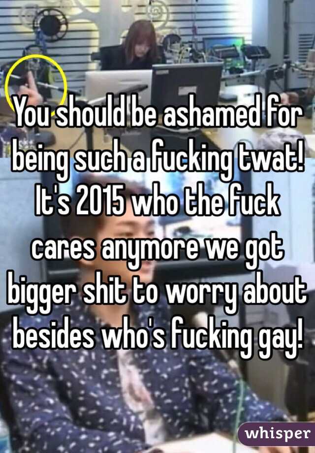 You should be ashamed for being such a fucking twat! It's 2015 who the fuck cares anymore we got bigger shit to worry about besides who's fucking gay! 