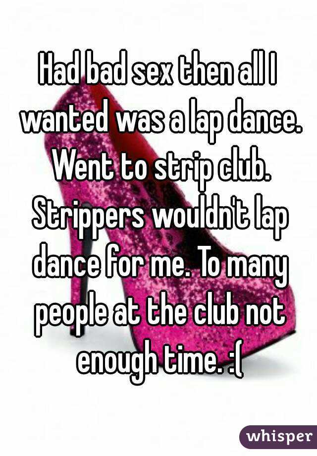 Had bad sex then all I wanted was a lap dance. Went to strip club. Strippers wouldn't lap dance for me. To many people at the club not enough time. :(