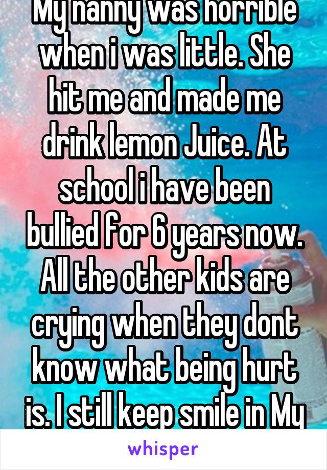 My nanny was horrible when i was little. She hit me and made me drink lemon Juice. At school i have been bullied for 6 years now. All the other kids are crying when they dont know what being hurt is. I still keep smile in My Face 