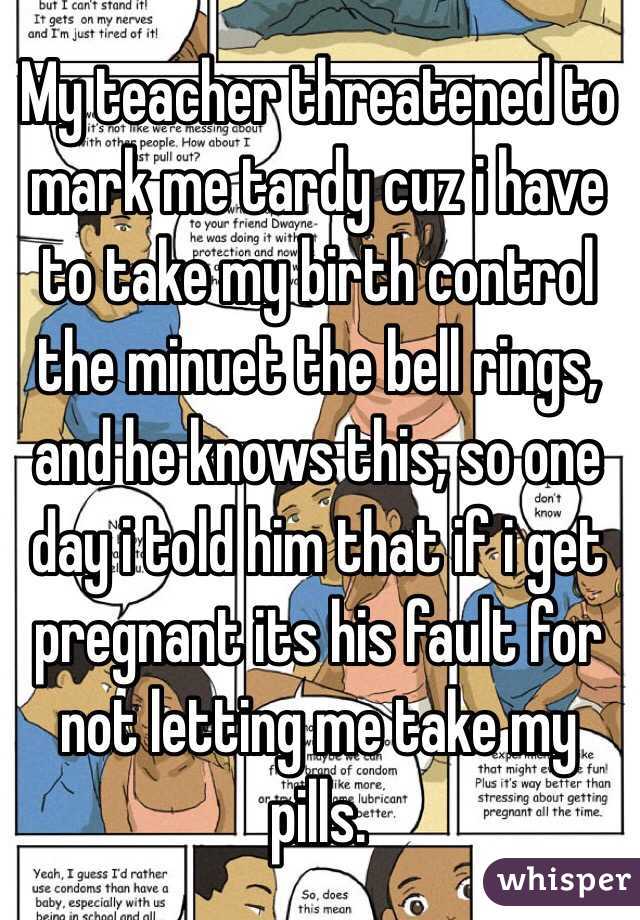 My teacher threatened to mark me tardy cuz i have to take my birth control the minuet the bell rings, and he knows this, so one day i told him that if i get pregnant its his fault for not letting me take my pills.