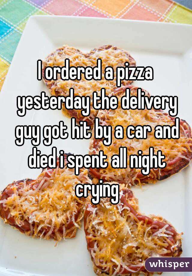 I ordered a pizza yesterday the delivery guy got hit by a car and died i spent all night crying