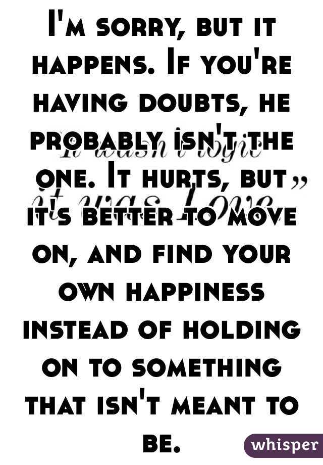 I'm sorry, but it happens. If you're having doubts, he probably isn't the one. It hurts, but it's better to move on, and find your own happiness instead of holding on to something that isn't meant to be.
