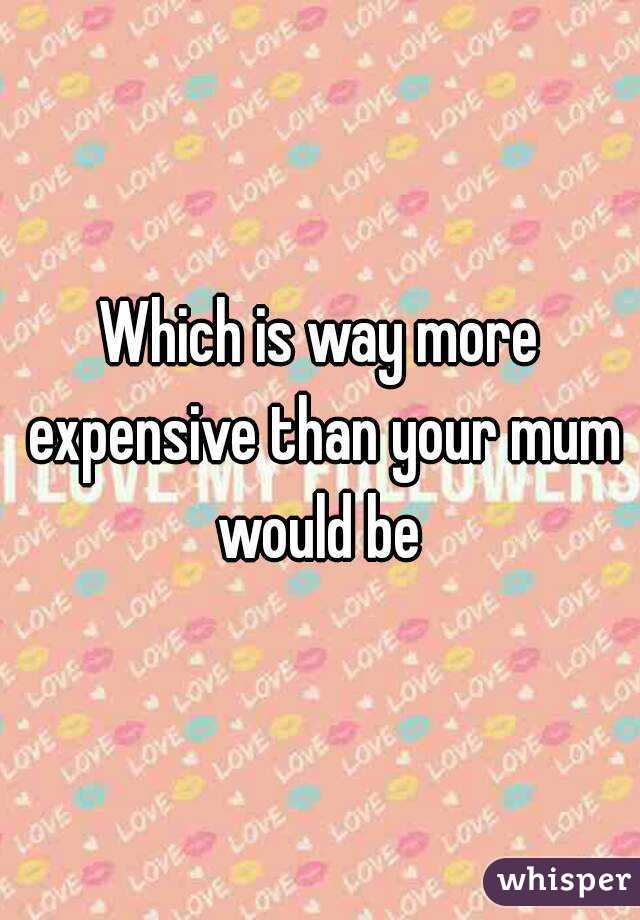 Which is way more expensive than your mum would be 