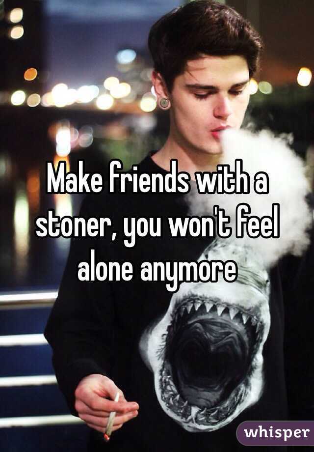 Make friends with a stoner, you won't feel alone anymore 