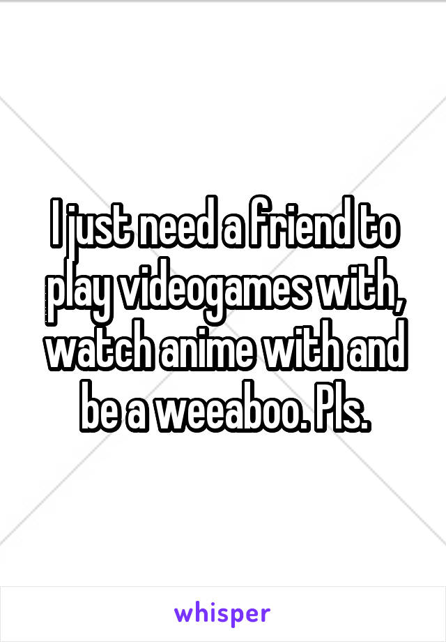 I just need a friend to play videogames with, watch anime with and be a weeaboo. Pls.