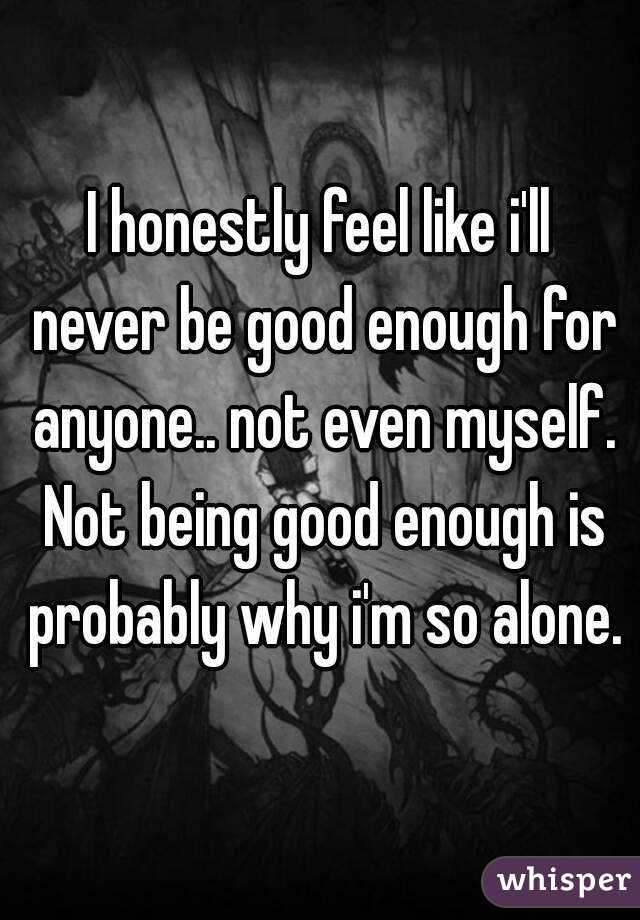I honestly feel like i'll never be good enough for anyone.. not even myself. Not being good enough is probably why i'm so alone.