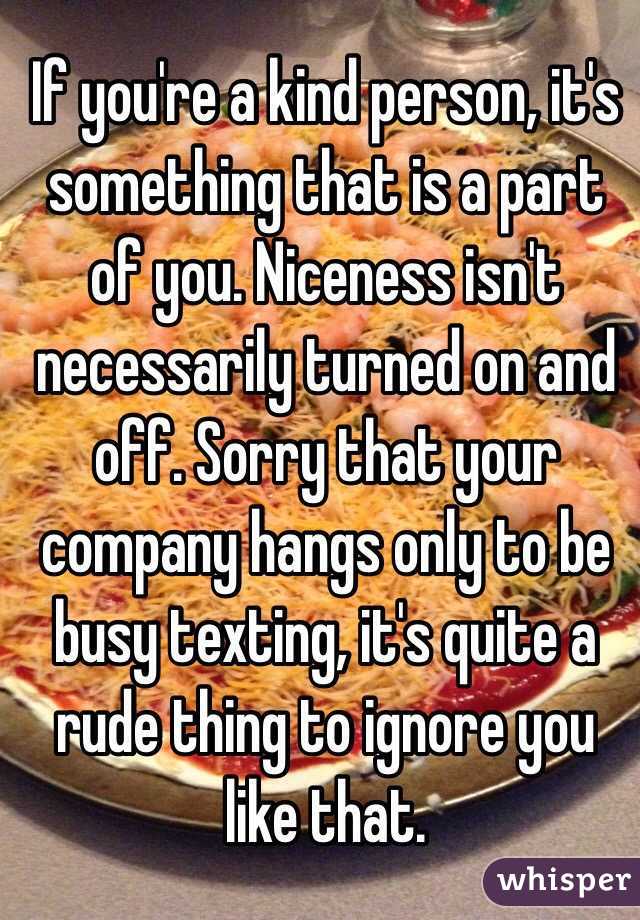 If you're a kind person, it's something that is a part of you. Niceness isn't necessarily turned on and off. Sorry that your company hangs only to be busy texting, it's quite a rude thing to ignore you like that.