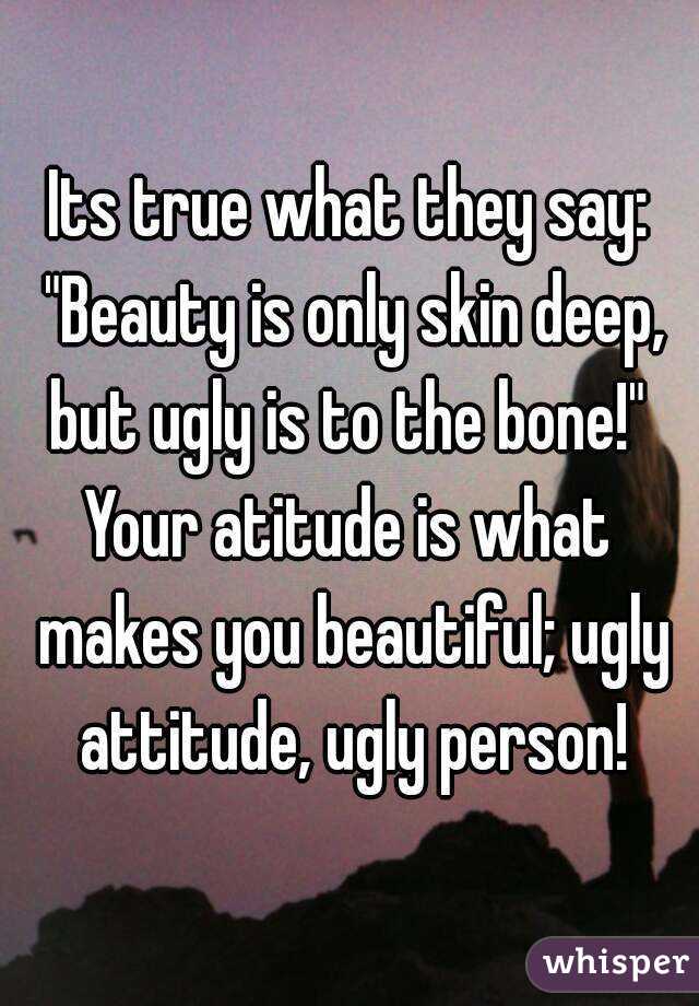 Its true what they say: "Beauty is only skin deep, but ugly is to the bone!" 
Your atitude is what makes you beautiful; ugly attitude, ugly person!
