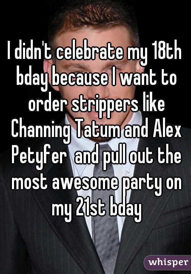 I didn't celebrate my 18th bday because I want to order strippers like Channing Tatum and Alex Petyfer  and pull out the most awesome party on my 21st bday