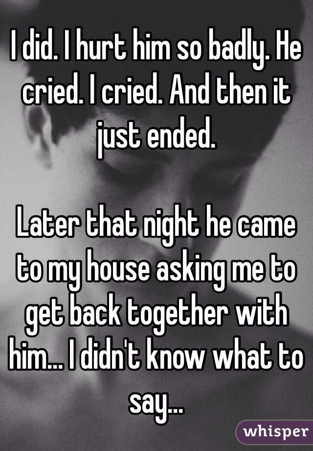 I did. I hurt him so badly. He cried. I cried. And then it just ended. 

Later that night he came to my house asking me to get back together with him... I didn't know what to say... 